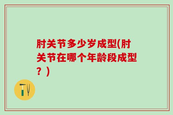 肘关节多少岁成型(肘关节在哪个年龄段成型？)
