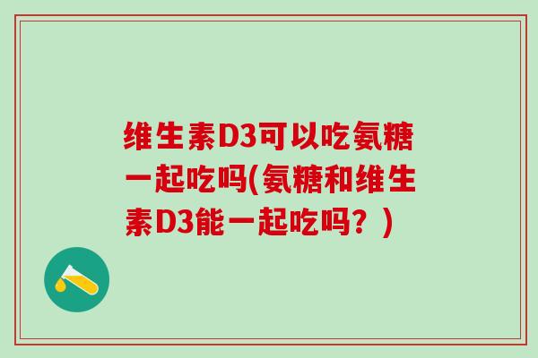 维生素D3可以吃氨糖一起吃吗(氨糖和维生素D3能一起吃吗？)