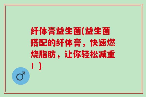 纤体膏益生菌(益生菌搭配的纤体膏，快速燃烧脂肪，让你轻松减重！)