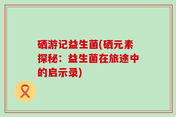 硒游记益生菌(硒元素探秘：益生菌在旅途中的启示录)