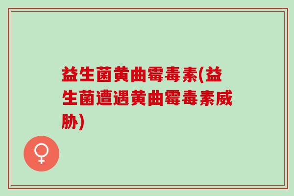益生菌黄曲霉毒素(益生菌遭遇黄曲霉毒素威胁)