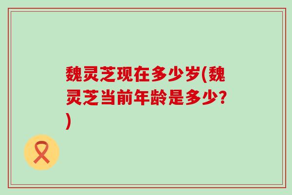 魏灵芝现在多少岁(魏灵芝当前年龄是多少？)