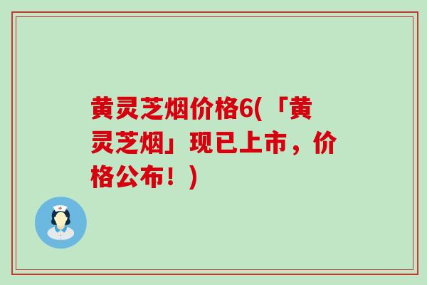 黄灵芝烟价格6(「黄灵芝烟」现已上市，价格公布！)