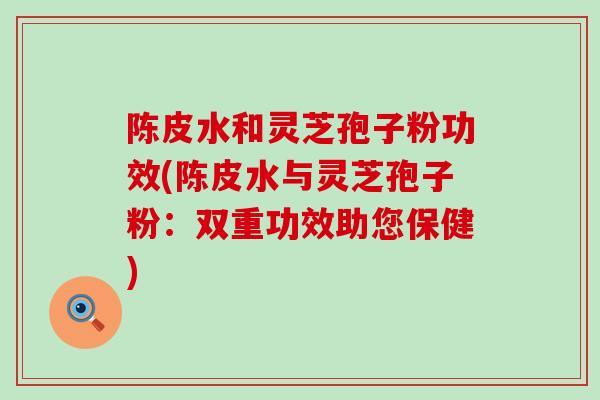 陈皮水和灵芝孢子粉功效(陈皮水与灵芝孢子粉：双重功效助您保健)