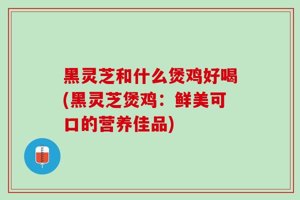 黑灵芝和什么煲鸡好喝(黑灵芝煲鸡：鲜美可口的营养佳品)
