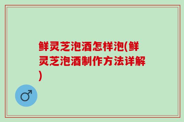 鲜灵芝泡酒怎样泡(鲜灵芝泡酒制作方法详解)