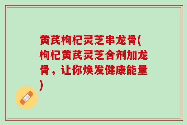 黄芪枸杞灵芝串龙骨(枸杞黄芪灵芝合剂加龙骨，让你焕发健康能量)