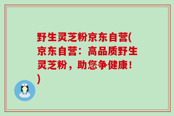 野生灵芝粉京东自营(京东自营：高品质野生灵芝粉，助您争健康！)