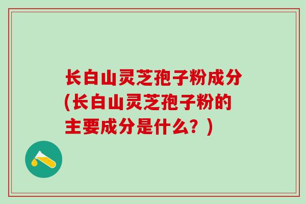 长白山灵芝孢子粉成分(长白山灵芝孢子粉的主要成分是什么？)