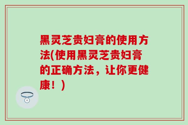 黑灵芝贵妇膏的使用方法(使用黑灵芝贵妇膏的正确方法，让你更健康！)