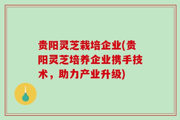 贵阳灵芝栽培企业(贵阳灵芝培养企业携手技术，助力产业升级)
