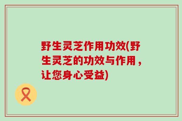 野生灵芝作用功效(野生灵芝的功效与作用，让您身心受益)