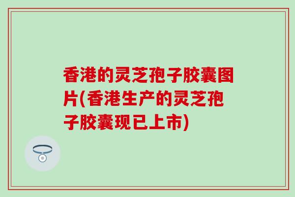 香港的灵芝孢子胶囊图片(香港生产的灵芝孢子胶囊现已上市)
