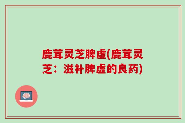 鹿茸灵芝脾虚(鹿茸灵芝：滋补脾虚的良药)