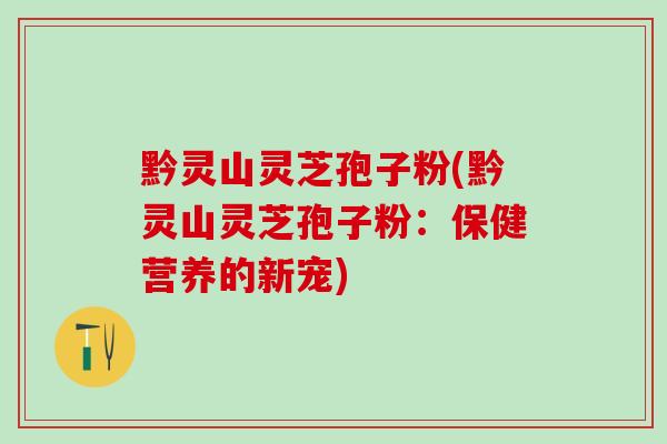 黔灵山灵芝孢子粉(黔灵山灵芝孢子粉：保健营养的新宠)