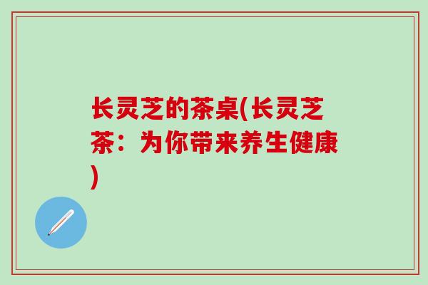 长灵芝的茶桌(长灵芝茶：为你带来养生健康)