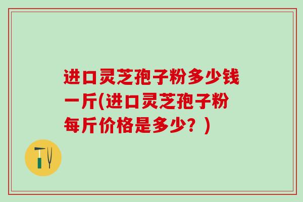 进口灵芝孢子粉多少钱一斤(进口灵芝孢子粉每斤价格是多少？)
