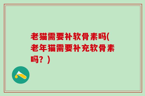 老猫需要补软骨素吗(老年猫需要补充软骨素吗？)