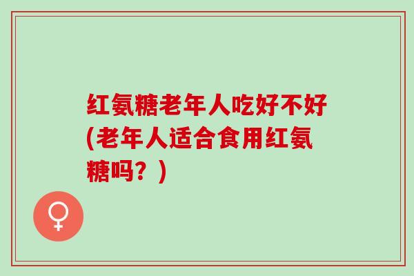 红氨糖老年人吃好不好(老年人适合食用红氨糖吗？)