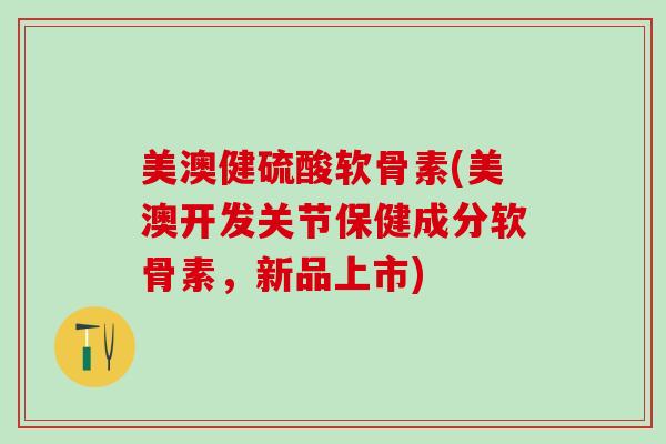 美澳健硫酸软骨素(美澳开发关节保健成分软骨素，新品上市)
