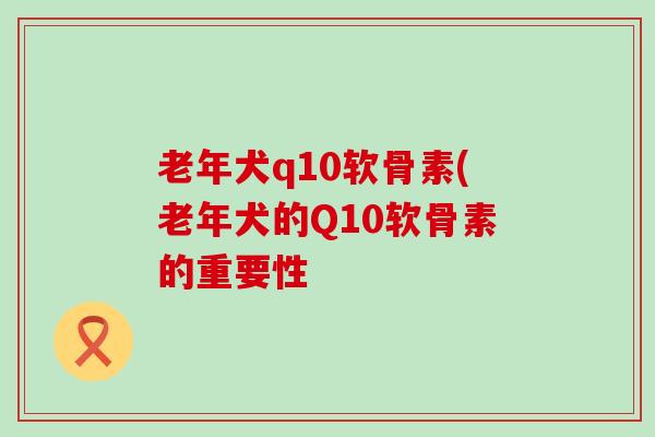 老年犬q10软骨素(老年犬的Q10软骨素的重要性