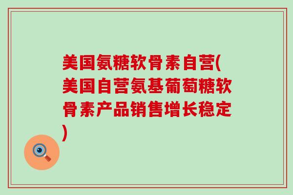 美国氨糖软骨素自营(美国自营氨基葡萄糖软骨素产品销售增长稳定)