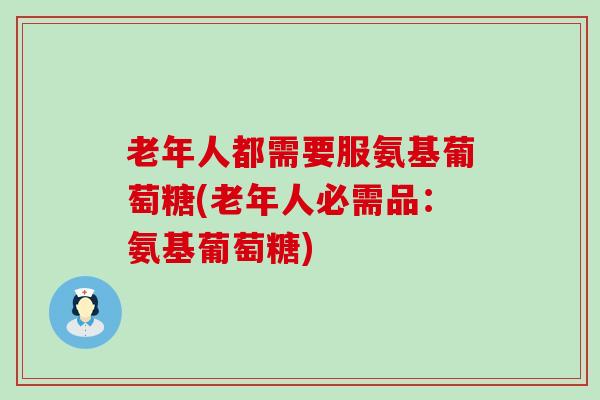老年人都需要服氨基葡萄糖(老年人必需品：氨基葡萄糖)