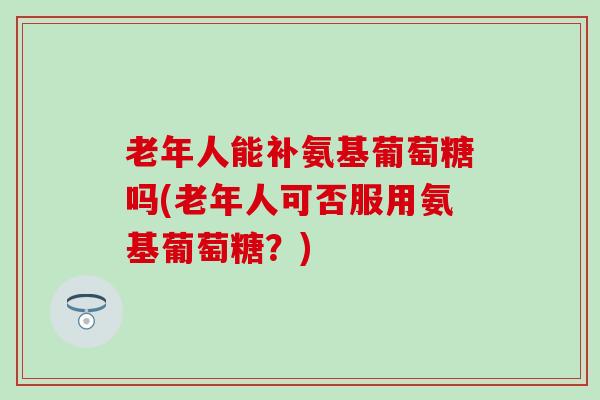 老年人能补氨基葡萄糖吗(老年人可否服用氨基葡萄糖？)