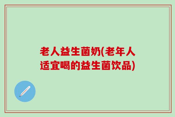 老人益生菌奶(老年人适宜喝的益生菌饮品)