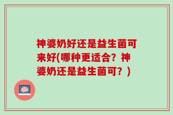 神婆奶好还是益生菌可来好(哪种更适合？神婆奶还是益生菌可？)