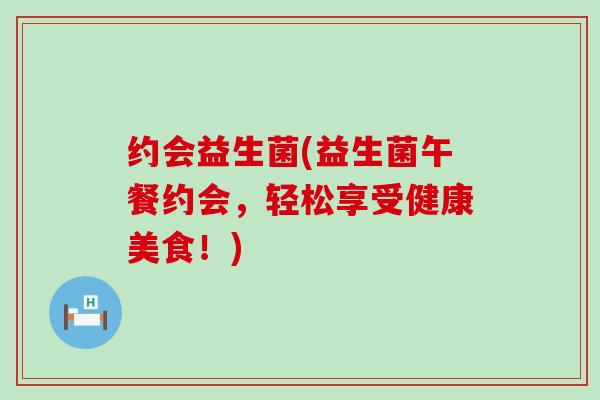 约会益生菌(益生菌午餐约会,轻松享受健康美食!) 约会益生菌(益生菌午餐约会,轻松享受健康美食!)