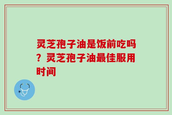灵芝孢子油是饭前吃吗？灵芝孢子油最佳服用时间