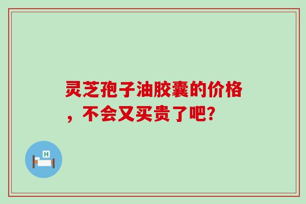 灵芝孢子油胶囊的价格,不会又买贵了吧? 灵芝孢子油胶囊的价格,不会又买贵了吧?