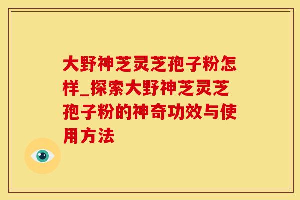 大野神芝灵芝孢子粉怎样_探索大野神芝灵芝孢子粉的神奇功效与使用方法