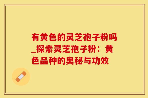 有黄色的灵芝孢子粉吗_探索灵芝孢子粉：黄色品种的奥秘与功效