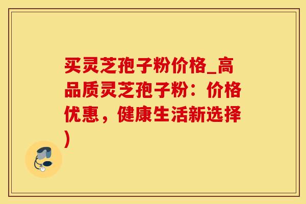 买灵芝孢子粉价格_高品质灵芝孢子粉：价格优惠，健康生活新选择)
