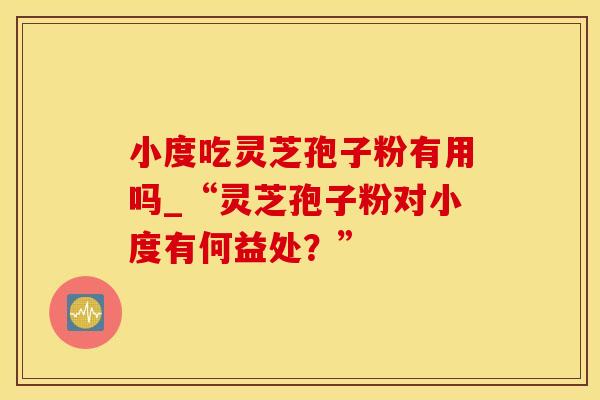 小度吃灵芝孢子粉有用吗_“灵芝孢子粉对小度有何益处？”