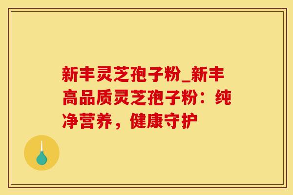 新丰灵芝孢子粉_新丰高品质灵芝孢子粉：纯净营养，健康守护