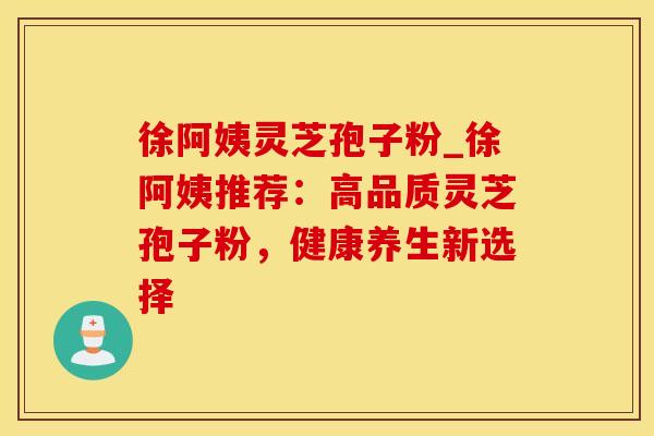 徐阿姨灵芝孢子粉_徐阿姨推荐：高品质灵芝孢子粉，健康养生新选择