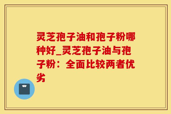 灵芝孢子油和孢子粉哪种好_灵芝孢子油与孢子粉：全面比较两者优劣