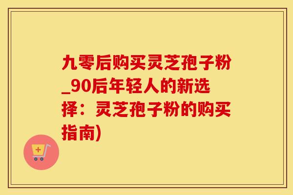九零后购买灵芝孢子粉_90后年轻人的新选择：灵芝孢子粉的购买指南)