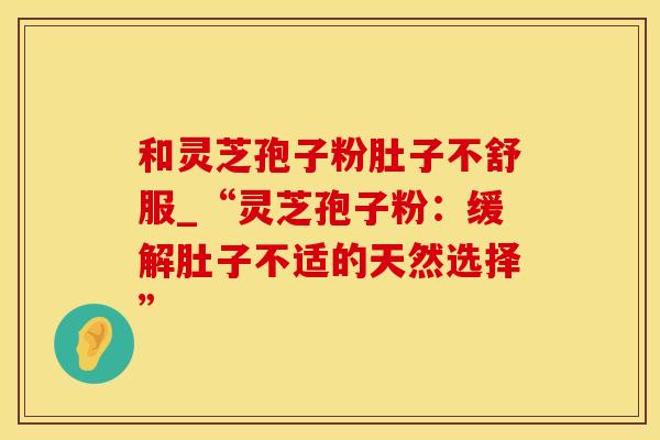 和灵芝孢子粉肚子不舒服_“灵芝孢子粉：缓解肚子不适的天然选择”