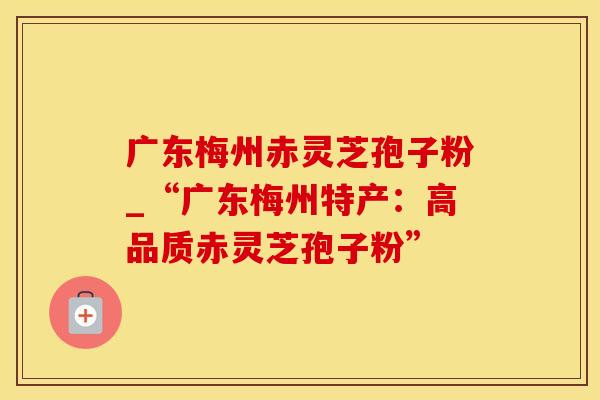 广东梅州赤灵芝孢子粉_“广东梅州特产：高品质赤灵芝孢子粉”