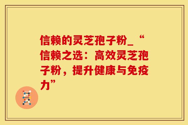 信赖的灵芝孢子粉_“信赖之选：高效灵芝孢子粉，提升健康与免疫力”