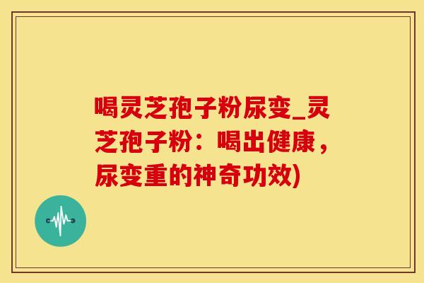 喝灵芝孢子粉尿变_灵芝孢子粉：喝出健康，尿变重的神奇功效)