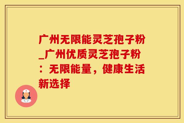 广州无限能灵芝孢子粉_广州优质灵芝孢子粉：无限能量，健康生活新选择