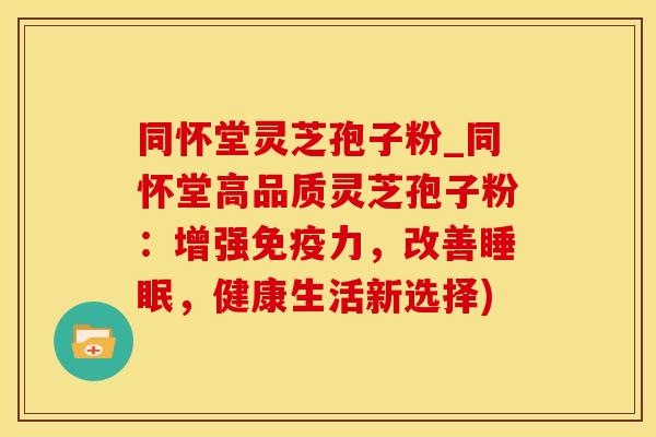 同怀堂灵芝孢子粉_同怀堂高品质灵芝孢子粉：增强免疫力，改善睡眠，健康生活新选择)