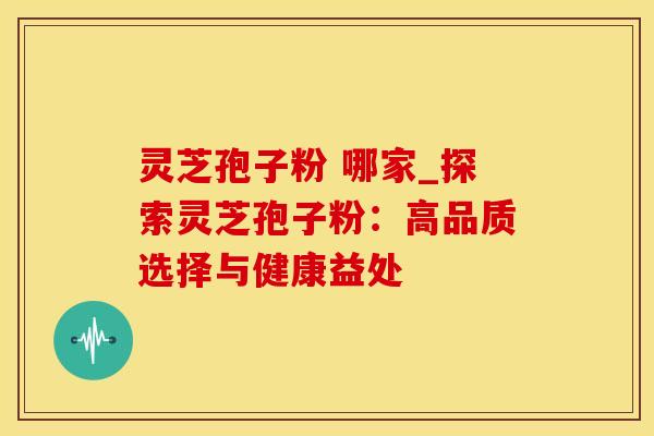 灵芝孢子粉 哪家_探索灵芝孢子粉：高品质选择与健康益处