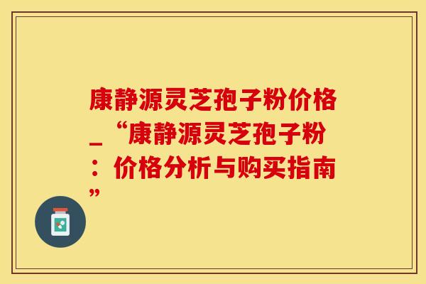 康静源灵芝孢子粉价格_“康静源灵芝孢子粉：价格分析与购买指南”