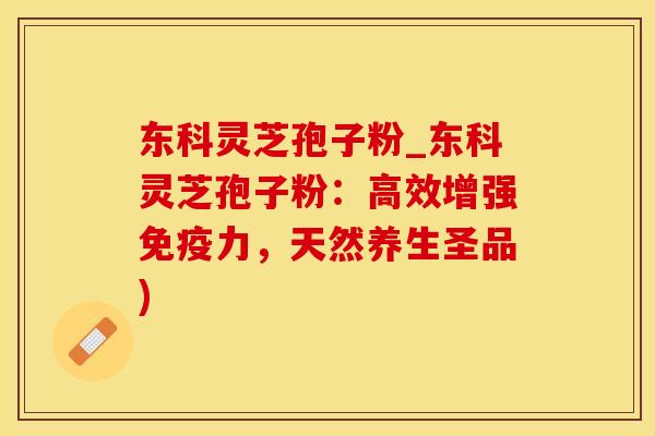 东科灵芝孢子粉_东科灵芝孢子粉：高效增强免疫力，天然养生圣品)